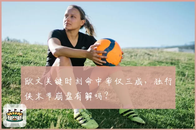 欧文关键时刻命中率仅三成，独行侠末节崩盘有解吗？