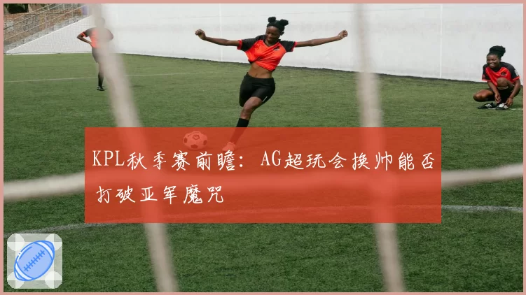 KPL秋季赛前瞻:AG超玩会换帅能否打破亚军魔咒