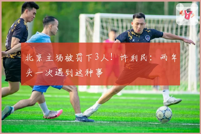 北京主场被罚下3人！许利民：两年头一次遇到这种事