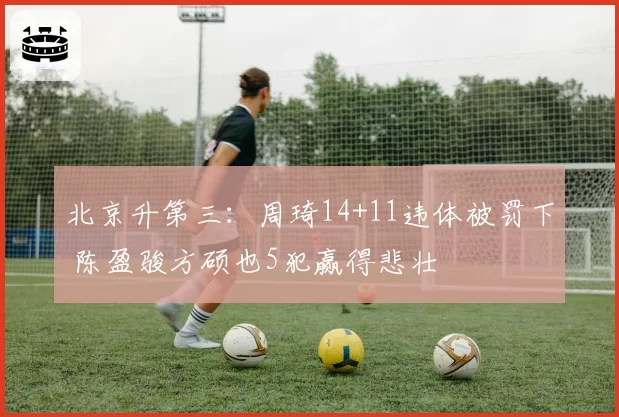 北京升第三：周琦14+11违体被罚下 陈盈骏方硕也5犯赢得悲壮