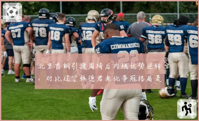 北京首钢引援周琦后内线优势逆转,对比辽宁韩德君老化争冠格局是否改变?