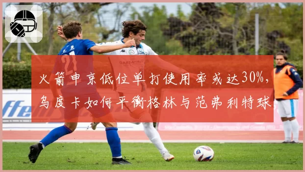 火箭申京低位单打使用率或达30%，乌度卡如何平衡格林与范弗利特球权？