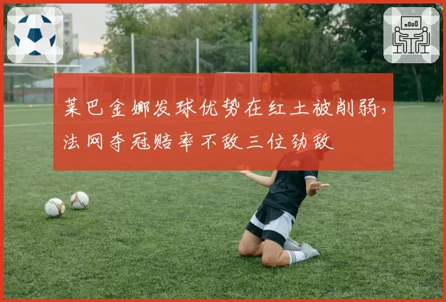 莱巴金娜发球优势在红土被削弱，法网夺冠赔率不敌三位劲敌