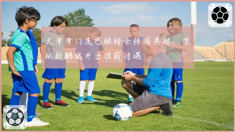 天津津门虎巴顿转会传闻再起,深圳新鹏城开出顶薪待遇