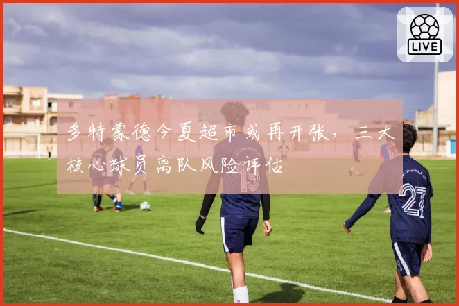 多特蒙德今夏超市或再开张，三大核心球员离队风险评估