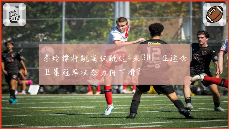 李玲撑杆跳高仅跳过4米30,亚运会卫冕冠军状态为何下滑?