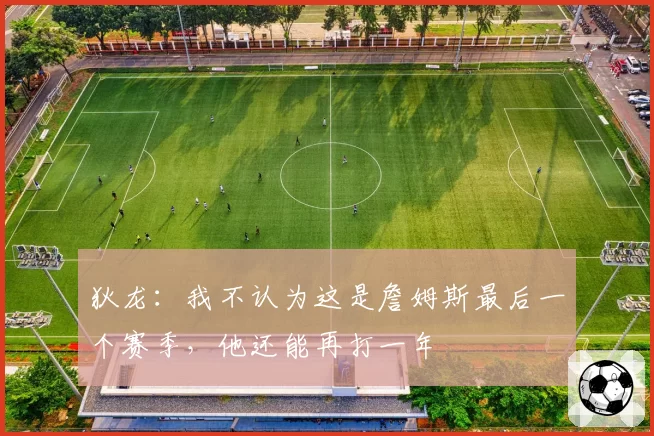 狄龙:我不认为这是詹姆斯最后一个赛季,他还能再打一年