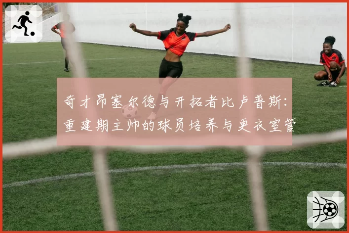 奇才昂塞尔德与开拓者比卢普斯:重建期主帅的球员培养与更衣室管理能力分析